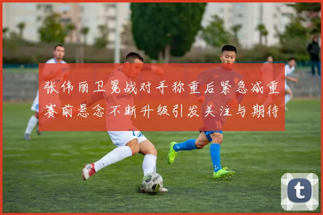 张伟丽卫冕战对手称重后紧急减重赛前悬念不断升级引发关注与期待