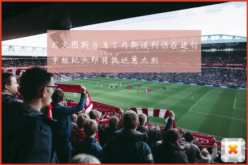 尤文图斯与马丁内斯谈判仍在进行中经纪人即将抵达意大利