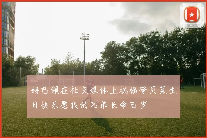 姆巴佩在社交媒体上祝福登贝莱生日快乐愿我的兄弟长命百岁