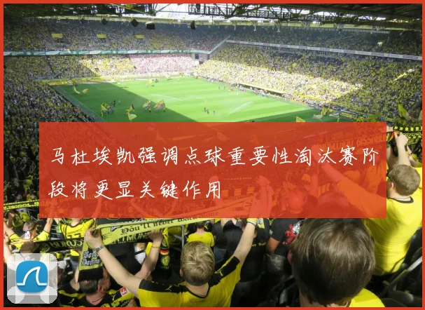 马杜埃凯强调点球重要性淘汰赛阶段将更显关键作用