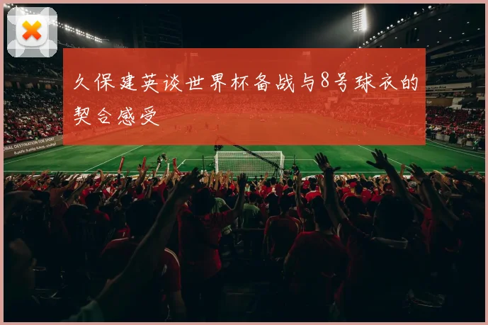 久保建英谈世界杯备战与8号球衣的契合感受
