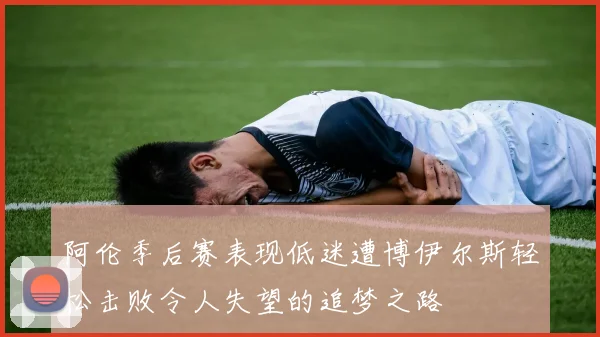 阿伦季后赛表现低迷遭博伊尔斯轻松击败令人失望的追梦之路