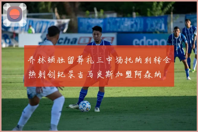 乔林顿独留葬礼三中场托纳利转会热刺创纪录吉马良斯加盟阿森纳