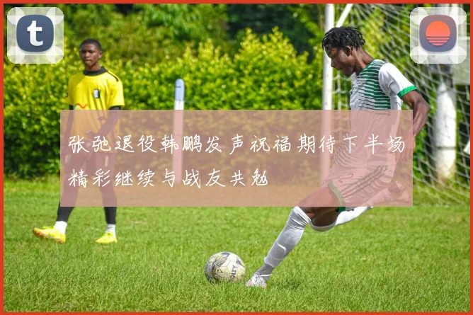 张弛退役韩鹏发声祝福期待下半场精彩继续与战友共勉