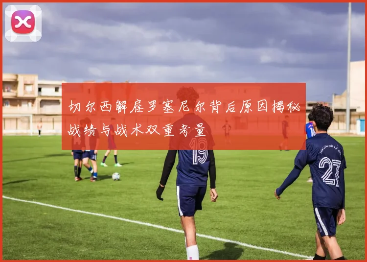 切尔西解雇罗塞尼尔背后原因揭秘战绩与战术双重考量