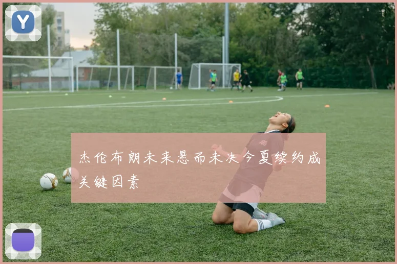 杰伦布朗未来悬而未决今夏续约成关键因素