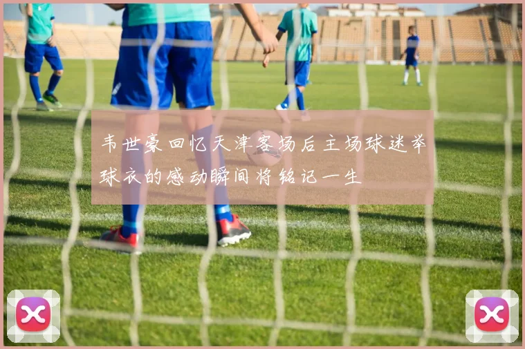 韦世豪回忆天津客场后主场球迷举球衣的感动瞬间将铭记一生