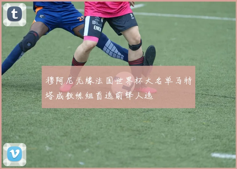 穆阿尼无缘法国世界杯大名单马特塔成教练组首选前锋人选