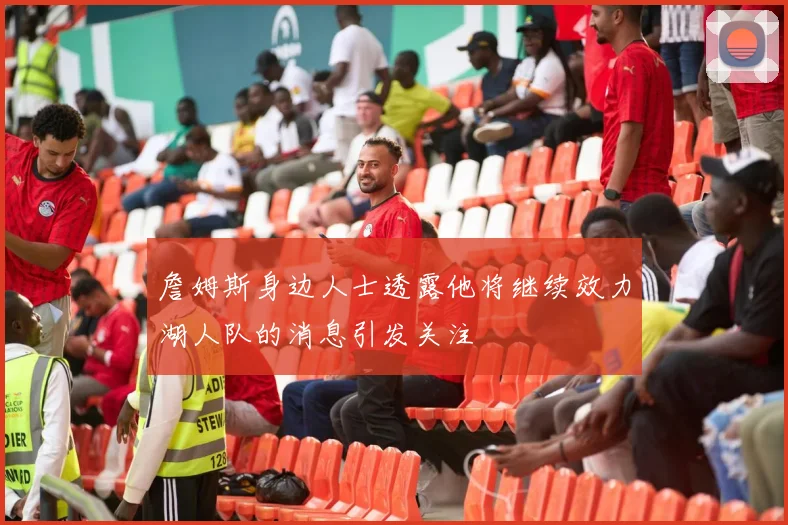 詹姆斯身边人士透露他将继续效力湖人队的消息引发关注