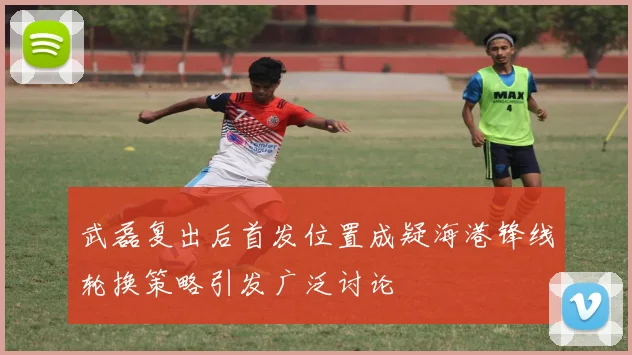 武磊复出后首发位置成疑海港锋线轮换策略引发广泛讨论