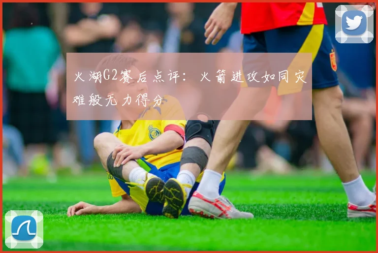 火湖G2赛后点评：火箭进攻如同灾难般无力得分