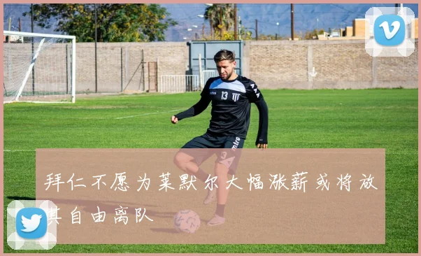 拜仁不愿为莱默尔大幅涨薪或将放其自由离队