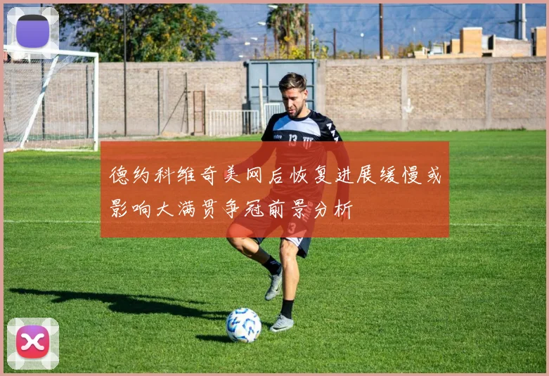 德约科维奇美网后恢复进展缓慢或影响大满贯争冠前景分析