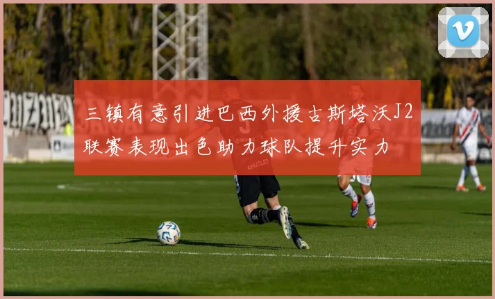 三镇有意引进巴西外援古斯塔沃J2联赛表现出色助力球队提升实力