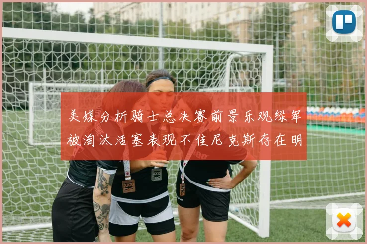 美媒分析骑士总决赛前景乐观绿军被淘汰活塞表现不佳尼克斯存在明显短板