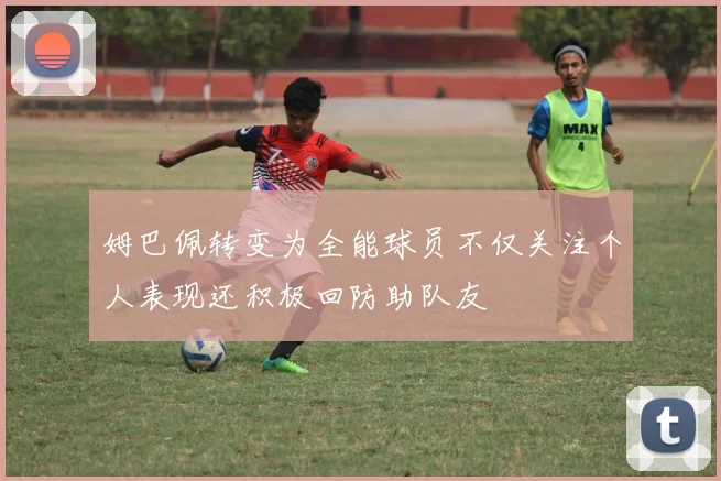姆巴佩转变为全能球员不仅关注个人表现还积极回防助队友