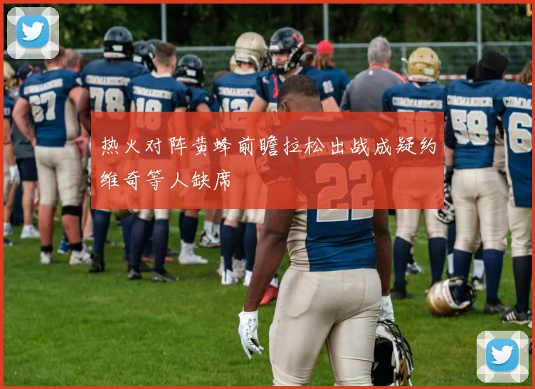 热火对阵黄蜂前瞻拉松出战成疑约维奇等人缺席