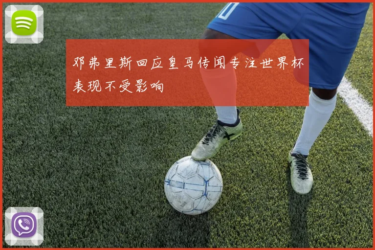 邓弗里斯回应皇马传闻专注世界杯表现不受影响