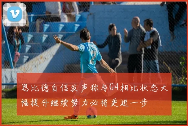 恩比德自信发声称与G4相比状态大幅提升继续努力必将更进一步