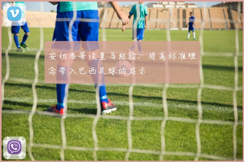 安切洛蒂谈皇马经验：将高标准理念带入巴西足球的启示