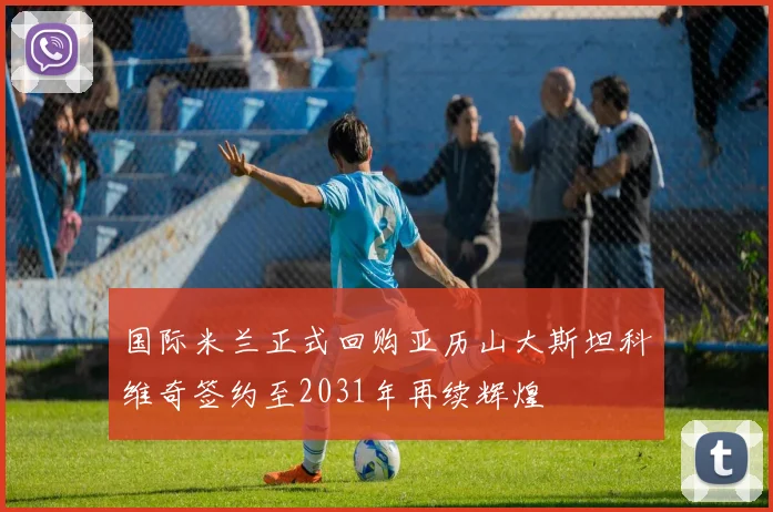 国际米兰正式回购亚历山大斯坦科维奇签约至2031年再续辉煌