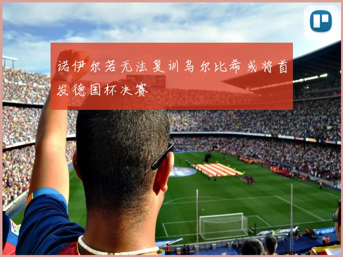 诺伊尔若无法复训乌尔比希或将首发德国杯决赛