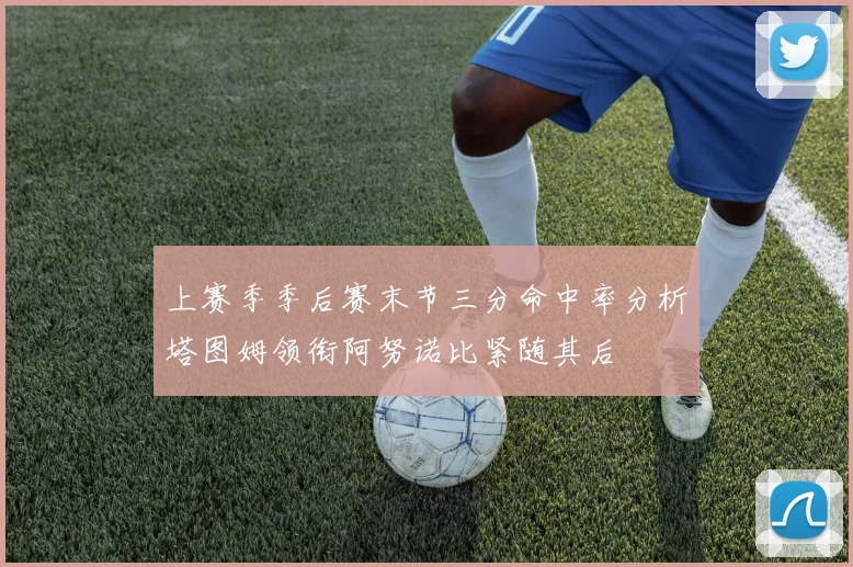 上赛季季后赛末节三分命中率分析塔图姆领衔阿努诺比紧随其后