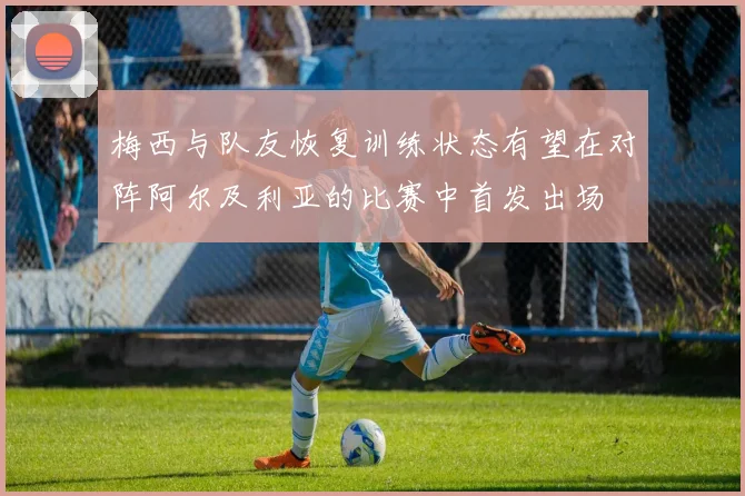 梅西与队友恢复训练状态有望在对阵阿尔及利亚的比赛中首发出场