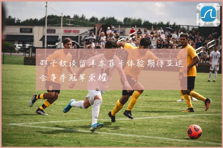 邵子钦谈留洋本菲卡体验期待亚运会争夺冠军荣耀