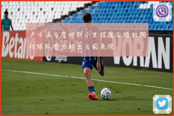 卢卡谈与詹姆斯小里程磨合顺利期待球队潜力超出当前表现