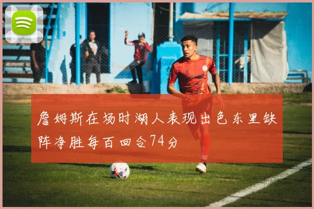 詹姆斯在场时湖人表现出色东里缺阵净胜每百回合74分